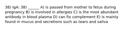 38) IgA: 38) ______ A) is passed from mother to fetus during pregnancy B) is involved in allergies C) is the most abundant antibody in blood plasma D) can fix complement E) is mainly found in mucus and secretions such as tears and saliva