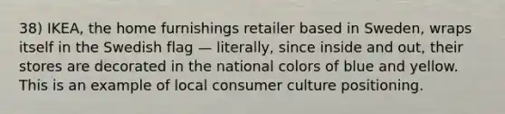 38) IKEA, the home furnishings retailer based in Sweden, wraps itself in the Swedish flag — literally, since inside and out, their stores are decorated in the national colors of blue and yellow. This is an example of local consumer culture positioning.