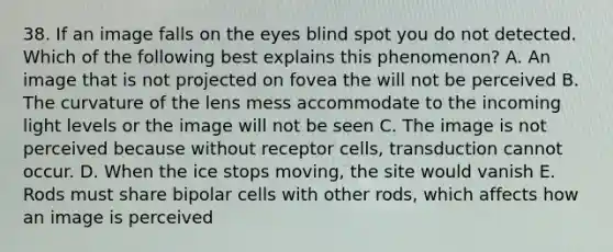 38. If an image falls on the eyes blind spot you do not detected. Which of the following best explains this phenomenon? A. An image that is not projected on fovea the will not be perceived B. The curvature of the lens mess accommodate to the incoming light levels or the image will not be seen C. The image is not perceived because without receptor cells, transduction cannot occur. D. When the ice stops moving, the site would vanish E. Rods must share bipolar cells with other rods, which affects how an image is perceived