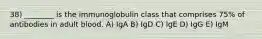 38) ________ is the immunoglobulin class that comprises 75% of antibodies in adult blood. A) IgA B) IgD C) IgE D) IgG E) IgM