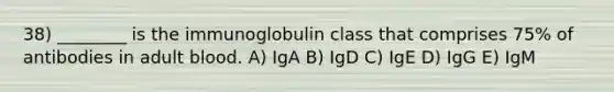 38) ________ is the immunoglobulin class that comprises 75% of antibodies in adult blood. A) IgA B) IgD C) IgE D) IgG E) IgM