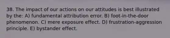 38. The impact of our actions on our attitudes is best illustrated by the: A) fundamental attribution error. B) foot-in-the-door phenomenon. C) mere exposure effect. D) frustration-aggression principle. E) bystander effect.