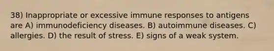 38) Inappropriate or excessive immune responses to antigens are A) <a href='https://www.questionai.com/knowledge/ko9c6B0cpp-immunodeficiency-diseases' class='anchor-knowledge'>immunodeficiency diseases</a>. B) autoimmune diseases. C) allergies. D) the result of stress. E) signs of a weak system.