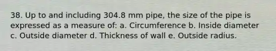 38. Up to and including 304.8 mm pipe, the size of the pipe is expressed as a measure of: a. Circumference b. Inside diameter c. Outside diameter d. Thickness of wall e. Outside radius.