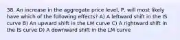 38. An increase in the aggregate price​ level, P, will most likely have which of the following​ effects? A) A leftward shift in the IS curve B) An upward shift in the LM curve C) A rightward shift in the IS curve D) A downward shift in the LM curve