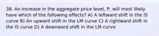 38. An increase in the aggregate price​ level, P, will most likely have which of the following​ effects? A) A leftward shift in the IS curve B) An upward shift in the LM curve C) A rightward shift in the IS curve D) A downward shift in the LM curve