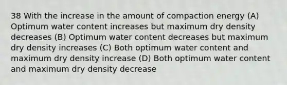 38 With the increase in the amount of compaction energy (A) Optimum water content increases but maximum dry density decreases (B) Optimum water content decreases but maximum dry density increases (C) Both optimum water content and maximum dry density increase (D) Both optimum water content and maximum dry density decrease