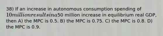 38) If an increase in autonomous consumption spending of 10 million results in a50 million increase in equilibrium real GDP, then A) the MPC is 0.5. B) the MPC is 0.75. C) the MPC is 0.8. D) the MPC is 0.9.