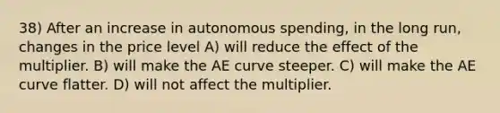 38) After an increase in autonomous spending, in the long run, changes in the price level A) will reduce the effect of the multiplier. B) will make the AE curve steeper. C) will make the AE curve flatter. D) will not affect the multiplier.