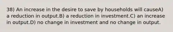 38) An increase in the desire to save by households will causeA) a reduction in output.B) a reduction in investment.C) an increase in output.D) no change in investment and no change in output.