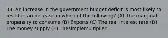 38. An increase in the government budget deficit is most likely to result in an increase in which of the following? (A) The marginal propensity to consume (B) Exports (C) The real interest rate (D) The money supply (E) Thesimplemultiplier