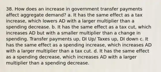 38. How does an increase in government transfer payments affect aggregate demand? a. It has the same effect as a tax increase, which lowers AD with a larger multiplier than a spending decrease. b. It has the same effect as a tax cut, which increases AD but with a smaller multiplier than a change in spending. Transfer payments up, DI Up/ Taxes up, DI down c. It has the same effect as a spending increase, which increases AD with a larger multiplier than a tax cut. d. It has the same effect as a spending decrease, which increases AD with a larger multiplier than a spending decrease.