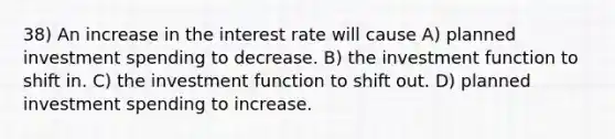 38) An increase in the interest rate will cause A) planned investment spending to decrease. B) the investment function to shift in. C) the investment function to shift out. D) planned investment spending to increase.