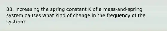 38. Increasing the spring constant K of a mass-and-spring system causes what kind of change in the frequency of the system?