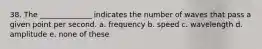 38. The ______________ indicates the number of waves that pass a given point per second. a. frequency b. speed c. wavelength d. amplitude e. none of these