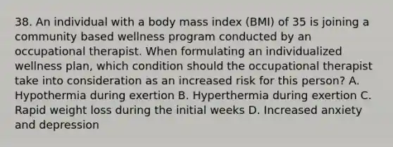 38. An individual with a body mass index (BMI) of 35 is joining a community based wellness program conducted by an occupational therapist. When formulating an individualized wellness plan, which condition should the occupational therapist take into consideration as an increased risk for this person? A. Hypothermia during exertion B. Hyperthermia during exertion C. Rapid weight loss during the initial weeks D. Increased anxiety and depression