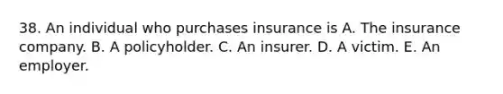 38. An individual who purchases insurance is A. The insurance company. B. A policyholder. C. An insurer. D. A victim. E. An employer.