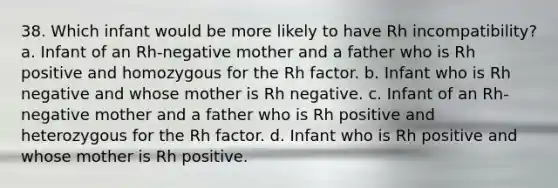 38. Which infant would be more likely to have Rh incompatibility? a. Infant of an Rh-negative mother and a father who is Rh positive and homozygous for the Rh factor. b. Infant who is Rh negative and whose mother is Rh negative. c. Infant of an Rh-negative mother and a father who is Rh positive and heterozygous for the Rh factor. d. Infant who is Rh positive and whose mother is Rh positive.