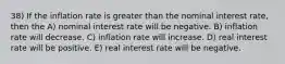 38) If the inflation rate is greater than the nominal interest rate, then the A) nominal interest rate will be negative. B) inflation rate will decrease. C) inflation rate will increase. D) real interest rate will be positive. E) real interest rate will be negative.