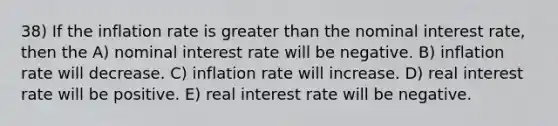 38) If the inflation rate is <a href='https://www.questionai.com/knowledge/ktgHnBD4o3-greater-than' class='anchor-knowledge'>greater than</a> the nominal interest rate, then the A) nominal interest rate will be negative. B) inflation rate will decrease. C) inflation rate will increase. D) real interest rate will be positive. E) real interest rate will be negative.