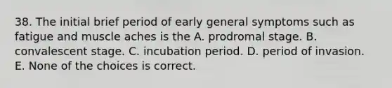 38. The initial brief period of early general symptoms such as fatigue and muscle aches is the A. prodromal stage. B. convalescent stage. C. incubation period. D. period of invasion. E. None of the choices is correct.