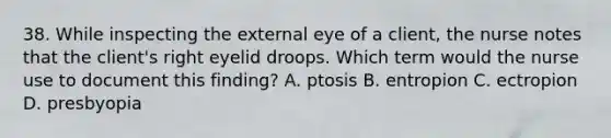 38. While inspecting the external eye of a client, the nurse notes that the client's right eyelid droops. Which term would the nurse use to document this finding? A. ptosis B. entropion C. ectropion D. presbyopia