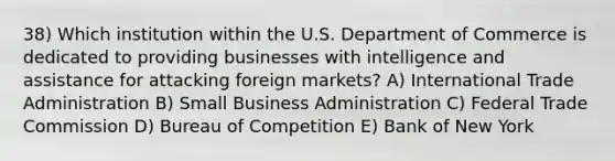 38) Which institution within the U.S. Department of Commerce is dedicated to providing businesses with intelligence and assistance for attacking foreign markets? A) International Trade Administration B) Small Business Administration C) Federal Trade Commission D) Bureau of Competition E) Bank of New York