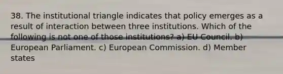 38. The institutional triangle indicates that policy emerges as a result of interaction between three institutions. Which of the following is not one of those institutions? a) EU Council. b) European Parliament. c) European Commission. d) Member states