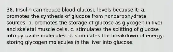 38. Insulin can reduce blood glucose levels because it: a. promotes the synthesis of glucose from noncarbohydrate sources. b. promotes the storage of glucose as glycogen in liver and skeletal muscle cells. c. stimulates the splitting of glucose into pyruvate molecules. d. stimulates the breakdown of energy-storing glycogen molecules in the liver into glucose.