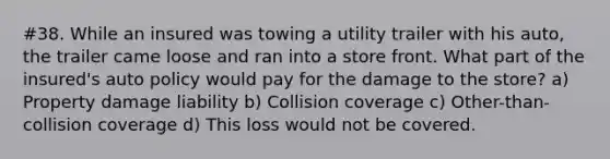 #38. While an insured was towing a utility trailer with his auto, the trailer came loose and ran into a store front. What part of the insured's auto policy would pay for the damage to the store? a) Property damage liability b) Collision coverage c) Other-than-collision coverage d) This loss would not be covered.