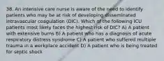 38. An intensive care nurse is aware of the need to identify patients who may be at risk of developing disseminated intravascular coagulation (DIC). Which of the following ICU patients most likely faces the highest risk of DIC? A) A patient with extensive burns B) A patient who has a diagnosis of acute respiratory distress syndrome C) A patient who suffered multiple trauma in a workplace accident D) A patient who is being treated for septic shock