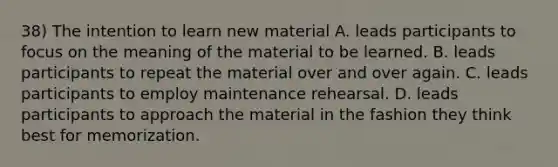 38) The intention to learn new material A. leads participants to focus on the meaning of the material to be learned. B. leads participants to repeat the material over and over again. C. leads participants to employ maintenance rehearsal. D. leads participants to approach the material in the fashion they think best for memorization.