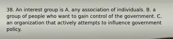 38. An interest group is A. any association of individuals. B. a group of people who want to gain control of the government. C. an organization that actively attempts to influence government policy.