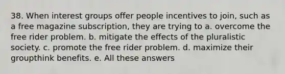 38. When interest groups offer people incentives to join, such as a free magazine subscription, they are trying to a. overcome the free rider problem. b. mitigate the effects of the pluralistic society. c. promote the free rider problem. d. maximize their groupthink benefits. e. All these answers