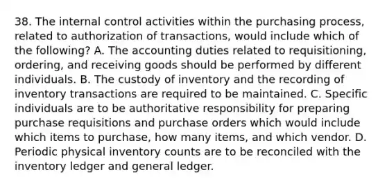 38. The <a href='https://www.questionai.com/knowledge/kjj42owoAP-internal-control' class='anchor-knowledge'>internal control</a> activities within the purchasing process, related to authorization of transactions, would include which of the following? A. The accounting duties related to requisitioning, ordering, and receiving goods should be performed by different individuals. B. The custody of inventory and the recording of inventory transactions are required to be maintained. C. Specific individuals are to be authoritative responsibility for preparing purchase requisitions and purchase orders which would include which items to purchase, how many items, and which vendor. D. Periodic physical inventory counts are to be reconciled with the inventory ledger and general ledger.