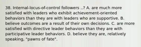 38. Internal-locus-of-control followers ..? A. are much more satisfied with leaders who exhibit achievement-oriented behaviors than they are with leaders who are supportive. B. believe outcomes are a result of their own decisions. C. are more satisfied with directive leader behaviors than they are with participative leader behaviors. D. believe they are, relatively speaking, "pawns of fate".