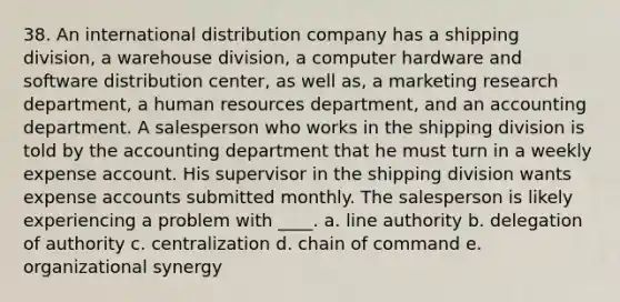 38. An international distribution company has a shipping division, a warehouse division, a computer hardware and software distribution center, as well as, a marketing research department, a human resources department, and an accounting department. A salesperson who works in the shipping division is told by the accounting department that he must turn in a weekly expense account. His supervisor in the shipping division wants expense accounts submitted monthly. The salesperson is likely experiencing a problem with ____. a. line authority b. delegation of authority c. centralization d. chain of command e. organizational synergy