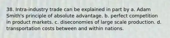 38. Intra-industry trade can be explained in part by a. Adam Smith's principle of absolute advantage. b. perfect competition in product markets. c. diseconomies of large scale production. d. transportation costs between and within nations.