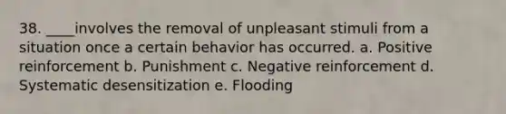 38. ____involves the removal of unpleasant stimuli from a situation once a certain behavior has occurred. a. Positive reinforcement b. Punishment c. Negative reinforcement d. Systematic desensitization e. Flooding