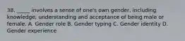 38. _____ involves a sense of one's own gender, including knowledge, understanding and acceptance of being male or female. A. Gender role B. Gender typing C. Gender identity D. Gender experience