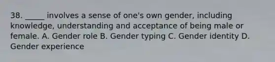 38. _____ involves a sense of one's own gender, including knowledge, understanding and acceptance of being male or female. A. Gender role B. Gender typing C. <a href='https://www.questionai.com/knowledge/kyhXSBYVgx-gender-identity' class='anchor-knowledge'>gender identity</a> D. Gender experience