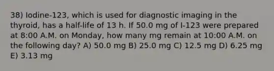 38) Iodine-123, which is used for diagnostic imaging in the thyroid, has a half-life of 13 h. If 50.0 mg of I-123 were prepared at 8:00 A.M. on Monday, how many mg remain at 10:00 A.M. on the following day? A) 50.0 mg B) 25.0 mg C) 12.5 mg D) 6.25 mg E) 3.13 mg