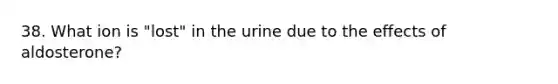 38. What ion is "lost" in the urine due to the effects of aldosterone?