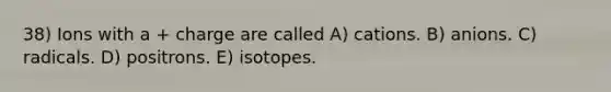 38) Ions with a + charge are called A) cations. B) anions. C) radicals. D) positrons. E) isotopes.