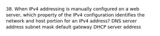 38. When IPv4 addressing is manually configured on a web server, which property of the IPv4 configuration identifies the network and host portion for an IPv4 address? DNS server address subnet mask default gateway DHCP server address