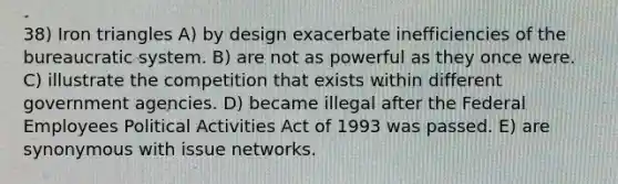 38) Iron triangles A) by design exacerbate inefficiencies of the bureaucratic system. B) are not as powerful as they once were. C) illustrate the competition that exists within different government agencies. D) became illegal after the Federal Employees Political Activities Act of 1993 was passed. E) are synonymous with issue networks.