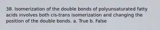 38. Isomerization of the double bonds of polyunsaturated fatty acids involves both cis-trans isomerization and changing the position of the double bonds. a. True b. False