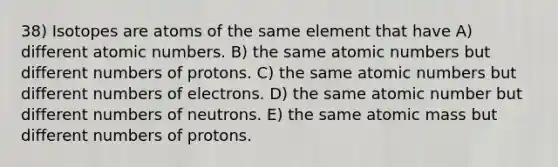 38) Isotopes are atoms of the same element that have A) different atomic numbers. B) the same atomic numbers but different numbers of protons. C) the same atomic numbers but different numbers of electrons. D) the same atomic number but different numbers of neutrons. E) the same atomic mass but different numbers of protons.