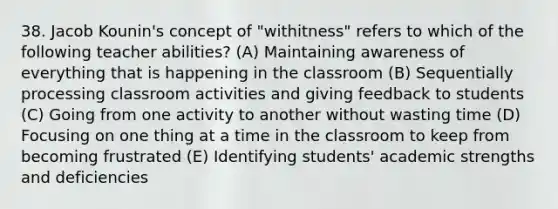 38. Jacob Kounin's concept of "withitness" refers to which of the following teacher abilities? (A) Maintaining awareness of everything that is happening in the classroom (B) Sequentially processing classroom activities and giving feedback to students (C) Going from one activity to another without wasting time (D) Focusing on one thing at a time in the classroom to keep from becoming frustrated (E) Identifying students' academic strengths and deficiencies