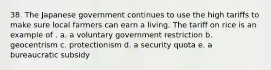 38. The Japanese government continues to use the high tariffs to make sure local farmers can earn a living. The tariff on rice is an example of . a. a voluntary government restriction b. geocentrism c. protectionism d. a security quota e. a bureaucratic subsidy